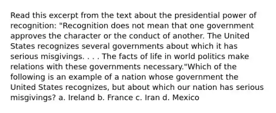 Read this excerpt from the text about the presidential power of recognition: "Recognition does not mean that one government approves the character or the conduct of another. The United States recognizes several governments about which it has serious misgivings. . . . The facts of life in world politics make relations with these governments necessary."Which of the following is an example of a nation whose government the United States recognizes, but about which our nation has serious misgivings? a. Ireland b. France c. Iran d. Mexico