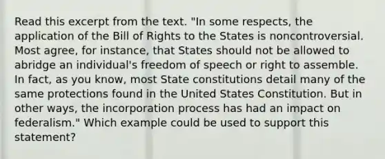 Read this excerpt from the text. "In some respects, the application of the Bill of Rights to the States is noncontroversial. Most agree, for instance, that States should not be allowed to abridge an individual's freedom of speech or right to assemble. In fact, as you know, most State constitutions detail many of the same protections found in the United States Constitution. But in other ways, the incorporation process has had an impact on federalism." Which example could be used to support this statement?