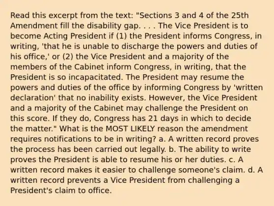 Read this excerpt from the text: "Sections 3 and 4 of the 25th Amendment fill the disability gap. . . . The Vice President is to become Acting President if (1) the President informs Congress, in writing, 'that he is unable to discharge the powers and duties of his office,' or (2) the Vice President and a majority of the members of the Cabinet inform Congress, in writing, that the President is so incapacitated. The President may resume the powers and duties of the office by informing Congress by 'written declaration' that no inability exists. However, the Vice President and a majority of the Cabinet may challenge the President on this score. If they do, Congress has 21 days in which to decide the matter." What is the MOST LIKELY reason the amendment requires notifications to be in writing? a. A written record proves the process has been carried out legally. b. The ability to write proves the President is able to resume his or her duties. c. A written record makes it easier to challenge someone's claim. d. A written record prevents a Vice President from challenging a President's claim to office.