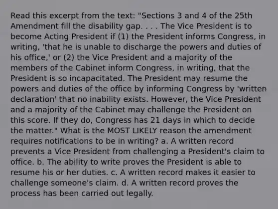 Read this excerpt from the text: "Sections 3 and 4 of the 25th Amendment fill the disability gap. . . . The Vice President is to become Acting President if (1) the President informs Congress, in writing, 'that he is unable to discharge the powers and duties of his office,' or (2) the Vice President and a majority of the members of the Cabinet inform Congress, in writing, that the President is so incapacitated. The President may resume the powers and duties of the office by informing Congress by 'written declaration' that no inability exists. However, the Vice President and a majority of the Cabinet may challenge the President on this score. If they do, Congress has 21 days in which to decide the matter." What is the MOST LIKELY reason the amendment requires notifications to be in writing? a. A written record prevents a Vice President from challenging a President's claim to office. b. The ability to write proves the President is able to resume his or her duties. c. A written record makes it easier to challenge someone's claim. d. A written record proves the process has been carried out legally.