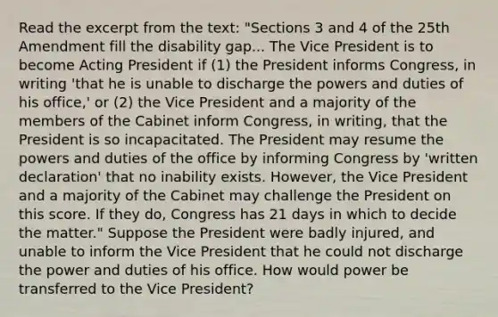 Read the excerpt from the text: "Sections 3 and 4 of the 25th Amendment fill the disability gap... The Vice President is to become Acting President if (1) the President informs Congress, in writing 'that he is unable to discharge the powers and duties of his office,' or (2) the Vice President and a majority of the members of the Cabinet inform Congress, in writing, that the President is so incapacitated. The President may resume the powers and duties of the office by informing Congress by 'written declaration' that no inability exists. However, the Vice President and a majority of the Cabinet may challenge the President on this score. If they do, Congress has 21 days in which to decide the matter." Suppose the President were badly injured, and unable to inform the Vice President that he could not discharge the power and duties of his office. How would power be transferred to the Vice President?