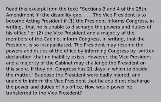 Read this excerpt from the text: "Sections 3 and 4 of the 25th Amendment fill the disability gap. . . . The Vice President is to become Acting President if (1) the President informs Congress, in writing, 'that he is unable to discharge the powers and duties of his office,' or (2) the Vice President and a majority of the members of the Cabinet inform Congress, in writing, that the President is so incapacitated. The President may resume the powers and duties of the office by informing Congress by 'written declaration' that no inability exists. However, the Vice President and a majority of the Cabinet may challenge the President on this score. If they do, Congress has 21 days in which to decide the matter." Suppose the President were badly injured, and unable to inform the Vice President that he could not discharge the power and duties of his office. How would power be transferred to the Vice President?