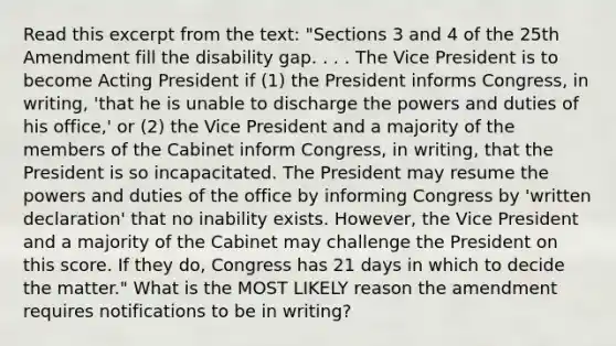 Read this excerpt from the text: "Sections 3 and 4 of the 25th Amendment fill the disability gap. . . . The Vice President is to become Acting President if (1) the President informs Congress, in writing, 'that he is unable to discharge the powers and duties of his office,' or (2) the Vice President and a majority of the members of the Cabinet inform Congress, in writing, that the President is so incapacitated. The President may resume the powers and duties of the office by informing Congress by 'written declaration' that no inability exists. However, the Vice President and a majority of the Cabinet may challenge the President on this score. If they do, Congress has 21 days in which to decide the matter." What is the MOST LIKELY reason the amendment requires notifications to be in writing?