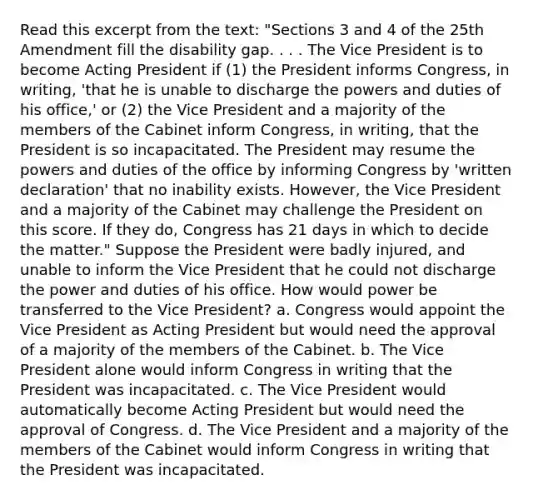 Read this excerpt from the text: "Sections 3 and 4 of the 25th Amendment fill the disability gap. . . . The Vice President is to become Acting President if (1) the President informs Congress, in writing, 'that he is unable to discharge the powers and duties of his office,' or (2) the Vice President and a majority of the members of the Cabinet inform Congress, in writing, that the President is so incapacitated. The President may resume the powers and duties of the office by informing Congress by 'written declaration' that no inability exists. However, the Vice President and a majority of the Cabinet may challenge the President on this score. If they do, Congress has 21 days in which to decide the matter." Suppose the President were badly injured, and unable to inform the Vice President that he could not discharge the power and duties of his office. How would power be transferred to the Vice President? a. Congress would appoint the Vice President as Acting President but would need the approval of a majority of the members of the Cabinet. b. The Vice President alone would inform Congress in writing that the President was incapacitated. c. The Vice President would automatically become Acting President but would need the approval of Congress. d. The Vice President and a majority of the members of the Cabinet would inform Congress in writing that the President was incapacitated.