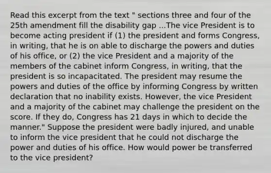 Read this excerpt from the text " sections three and four of the 25th amendment fill the disability gap ...The vice President is to become acting president if (1) the president and forms Congress, in writing, that he is on able to discharge the powers and duties of his office, or (2) the vice President and a majority of the members of the cabinet inform Congress, in writing, that the president is so incapacitated. The president may resume the powers and duties of the office by informing Congress by written declaration that no inability exists. However, the vice President and a majority of the cabinet may challenge the president on the score. If they do, Congress has 21 days in which to decide the manner." Suppose the president were badly injured, and unable to inform the vice president that he could not discharge the power and duties of his office. How would power be transferred to the vice president?