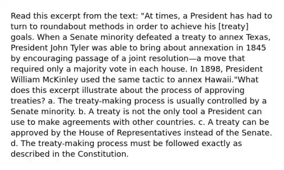 Read this excerpt from the text: "At times, a President has had to turn to roundabout methods in order to achieve his [treaty] goals. When a Senate minority defeated a treaty to annex Texas, President John Tyler was able to bring about annexation in 1845 by encouraging passage of a joint resolution—a move that required only a majority vote in each house. In 1898, President William McKinley used the same tactic to annex Hawaii."What does this excerpt illustrate about the process of approving treaties? a. The treaty-making process is usually controlled by a Senate minority. b. A treaty is not the only tool a President can use to make agreements with other countries. c. A treaty can be approved by the House of Representatives instead of the Senate. d. The treaty-making process must be followed exactly as described in the Constitution.