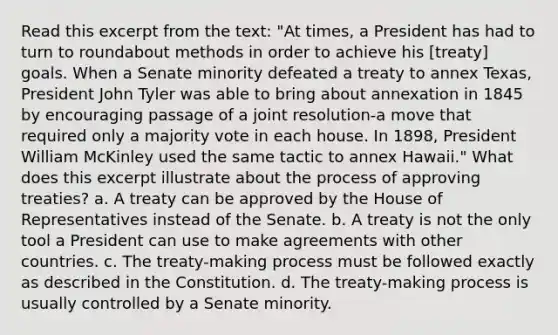 Read this excerpt from the text: "At times, a President has had to turn to roundabout methods in order to achieve his [treaty] goals. When a Senate minority defeated a treaty to annex Texas, President John Tyler was able to bring about annexation in 1845 by encouraging passage of a joint resolution-a move that required only a majority vote in each house. In 1898, President William McKinley used the same tactic to annex Hawaii." What does this excerpt illustrate about the process of approving treaties? a. A treaty can be approved by the House of Representatives instead of the Senate. b. A treaty is not the only tool a President can use to make agreements with other countries. c. The treaty-making process must be followed exactly as described in the Constitution. d. The treaty-making process is usually controlled by a Senate minority.