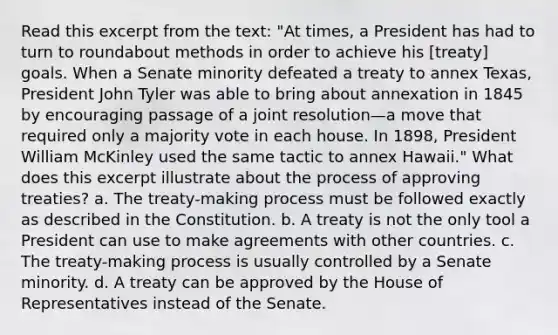 Read this excerpt from the text: "At times, a President has had to turn to roundabout methods in order to achieve his [treaty] goals. When a Senate minority defeated a treaty to annex Texas, President John Tyler was able to bring about annexation in 1845 by encouraging passage of a joint resolution—a move that required only a majority vote in each house. In 1898, President William McKinley used the same tactic to annex Hawaii." What does this excerpt illustrate about the process of approving treaties? a. The treaty-making process must be followed exactly as described in the Constitution. b. A treaty is not the only tool a President can use to make agreements with other countries. c. The treaty-making process is usually controlled by a Senate minority. d. A treaty can be approved by the House of Representatives instead of the Senate.