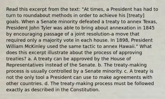 Read this excerpt from the text: "At times, a President has had to turn to roundabout methods in order to achieve his [treaty] goals. When a Senate minority defeated a treaty to annex Texas, President John Tyler was able to bring about annexation in 1845 by encouraging passage of a joint resolution-a move that required only a majority vote in each house. In 1898, President William McKinley used the same tactic to annex Hawaii." What does this excerpt illustrate about the process of approving treaties? a. A treaty can be approved by the House of Representatives instead of the Senate. b. The treaty-making process is usually controlled by a Senate minority. c. A treaty is not the only tool a President can use to make agreements with other countries. d. The treaty-making process must be followed exactly as described in the Constitution.