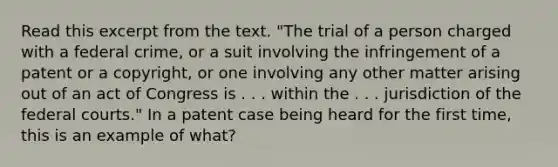 Read this excerpt from the text. "The trial of a person charged with a federal crime, or a suit involving the infringement of a patent or a copyright, or one involving any other matter arising out of an act of Congress is . . . within the . . . jurisdiction of the federal courts." In a patent case being heard for the first time, this is an example of what?