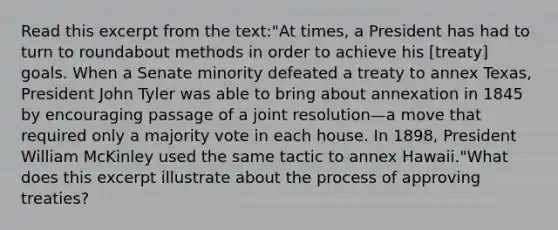 Read this excerpt from the text:"At times, a President has had to turn to roundabout methods in order to achieve his [treaty] goals. When a Senate minority defeated a treaty to annex Texas, President John Tyler was able to bring about annexation in 1845 by encouraging passage of a joint resolution—a move that required only a majority vote in each house. In 1898, President William McKinley used the same tactic to annex Hawaii."What does this excerpt illustrate about the process of approving treaties?