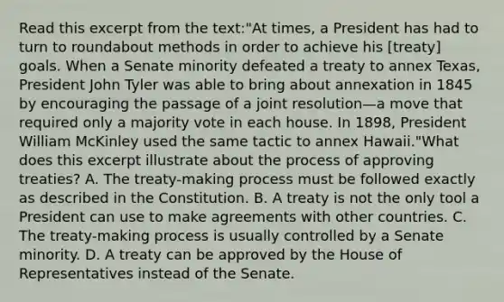 Read this excerpt from the text:"At times, a President has had to turn to roundabout methods in order to achieve his [treaty] goals. When a Senate minority defeated a treaty to annex Texas, President John Tyler was able to bring about annexation in 1845 by encouraging the passage of a joint resolution—a move that required only a majority vote in each house. In 1898, President William McKinley used the same tactic to annex Hawaii."What does this excerpt illustrate about the process of approving treaties? A. The treaty-making process must be followed exactly as described in the Constitution. B. A treaty is not the only tool a President can use to make agreements with other countries. C. The treaty-making process is usually controlled by a Senate minority. D. A treaty can be approved by the House of Representatives instead of the Senate.