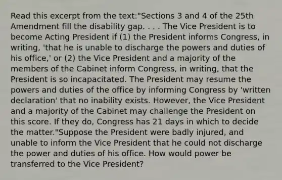 Read this excerpt from the text:"Sections 3 and 4 of the 25th Amendment fill the disability gap. . . . The Vice President is to become Acting President if (1) the President informs Congress, in writing, 'that he is unable to discharge the powers and duties of his office,' or (2) the Vice President and a majority of the members of the Cabinet inform Congress, in writing, that the President is so incapacitated. The President may resume the powers and duties of the office by informing Congress by 'written declaration' that no inability exists. However, the Vice President and a majority of the Cabinet may challenge the President on this score. If they do, Congress has 21 days in which to decide the matter."Suppose the President were badly injured, and unable to inform the Vice President that he could not discharge the power and duties of his office. How would power be transferred to the Vice President?