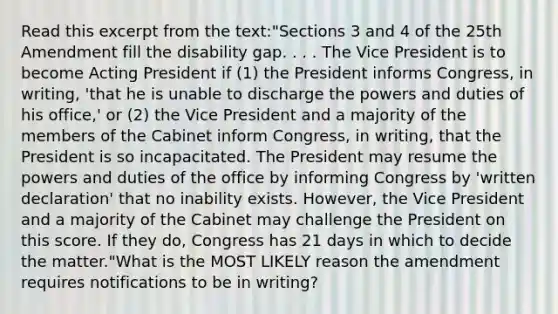 Read this excerpt from the text:"Sections 3 and 4 of the 25th Amendment fill the disability gap. . . . The Vice President is to become Acting President if (1) the President informs Congress, in writing, 'that he is unable to discharge the powers and duties of his office,' or (2) the Vice President and a majority of the members of the Cabinet inform Congress, in writing, that the President is so incapacitated. The President may resume the powers and duties of the office by informing Congress by 'written declaration' that no inability exists. However, the Vice President and a majority of the Cabinet may challenge the President on this score. If they do, Congress has 21 days in which to decide the matter."What is the MOST LIKELY reason the amendment requires notifications to be in writing?