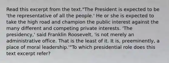 Read this excerpt from the text."The President is expected to be 'the representative of all the people.' He or she is expected to take the high road and champion the public interest against the many different and competing private interests. 'The presidency,' said Franklin Roosevelt, 'is not merely an administrative office. That is the least of it. It is, preeminently, a place of moral leadership.'"To which presidential role does this text excerpt refer?