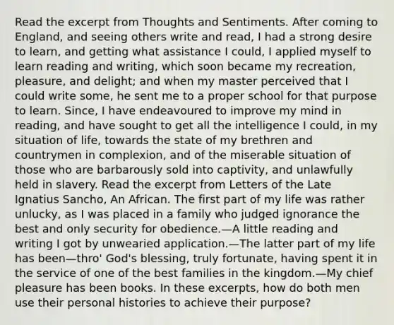 Read the excerpt from Thoughts and Sentiments. After coming to England, and seeing others write and read, I had a strong desire to learn, and getting what assistance I could, I applied myself to learn reading and writing, which soon became my recreation, pleasure, and delight; and when my master perceived that I could write some, he sent me to a proper school for that purpose to learn. Since, I have endeavoured to improve my mind in reading, and have sought to get all the intelligence I could, in my situation of life, towards the state of my brethren and countrymen in complexion, and of the miserable situation of those who are barbarously sold into captivity, and unlawfully held in slavery. Read the excerpt from Letters of the Late Ignatius Sancho, An African. The first part of my life was rather unlucky, as I was placed in a family who judged ignorance the best and only security for obedience.—A little reading and writing I got by unwearied application.—The latter part of my life has been—thro' God's blessing, truly fortunate, having spent it in the service of one of the best families in the kingdom.—My chief pleasure has been books. In these excerpts, how do both men use their personal histories to achieve their purpose?