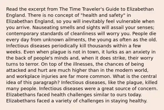 Read the excerpt from The Time Traveler's Guide to Elizabethan England. There is no concept of "health and safety" in Elizabethan England, so you will inevitably feel vulnerable when you arrive. Nauseating smells and sights will assail your senses; contemporary standards of cleanliness will worry you. People die every day from unknown ailments, the young as often as the old. Infectious diseases periodically kill thousands within a few weeks. Even when plague is not in town, it lurks as an anxiety in the back of people's minds and, when it does strike, their worry turns to terror. On top of the illnesses, the chances of being attacked and hurt are much higher than in the modern world, and workplace injuries are far more common. What is the central idea of this paragraph? Infectious diseases, like the plague, killed many people. Infectious diseases were a great source of concern. Elizabethans faced health challenges similar to ours today. Elizabethans faced a variety of challenges in staying healthy.