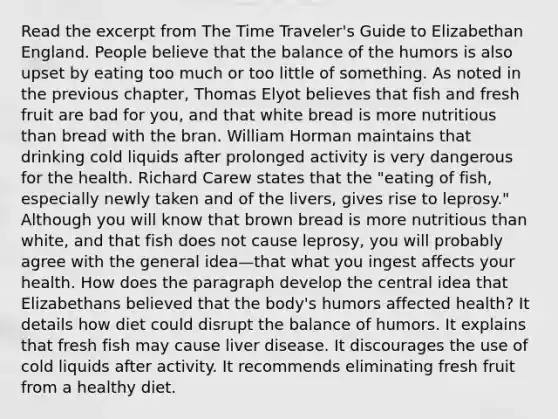 Read the excerpt from The Time Traveler's Guide to Elizabethan England. People believe that the balance of the humors is also upset by eating too much or too little of something. As noted in the previous chapter, Thomas Elyot believes that fish and fresh fruit are bad for you, and that white bread is more nutritious than bread with the bran. William Horman maintains that drinking cold liquids after prolonged activity is very dangerous for the health. Richard Carew states that the "eating of fish, especially newly taken and of the livers, gives rise to leprosy." Although you will know that brown bread is more nutritious than white, and that fish does not cause leprosy, you will probably agree with the general idea—that what you ingest affects your health. How does the paragraph develop the central idea that Elizabethans believed that the body's humors affected health? It details how diet could disrupt the balance of humors. It explains that fresh fish may cause liver disease. It discourages the use of cold liquids after activity. It recommends eliminating fresh fruit from a healthy diet.