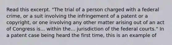 Read this excerpt. "The trial of a person charged with a federal crime, or a suit involving the infringement of a patent or a copyright, or one involving any other matter arising out of an act of Congress is... within the... jurisdiction of the federal courts." In a patent case being heard the first time, this is an example of