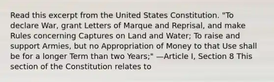 Read this excerpt from the United States Constitution. "To declare War, grant Letters of Marque and Reprisal, and make Rules concerning Captures on Land and Water; To raise and support Armies, but no Appropriation of Money to that Use shall be for a longer Term than two Years;" —Article I, Section 8 This section of the Constitution relates to