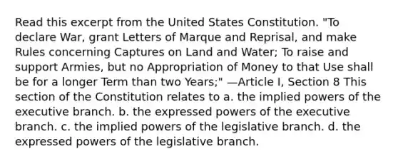 Read this excerpt from the United States Constitution. "To declare War, grant Letters of Marque and Reprisal, and make Rules concerning Captures on Land and Water; To raise and support Armies, but no Appropriation of Money to that Use shall be for a longer Term than two Years;" —Article I, Section 8 This section of the Constitution relates to a. the implied powers of the executive branch. b. the expressed powers of the executive branch. c. the implied powers of the legislative branch. d. the expressed powers of the legislative branch.