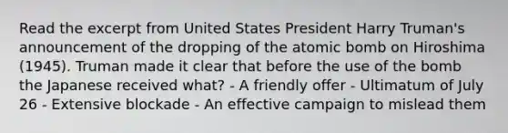 Read the excerpt from United States President Harry Truman's announcement of the dropping of the atomic bomb on Hiroshima (1945). Truman made it clear that before the use of the bomb the Japanese received what? - A friendly offer - Ultimatum of July 26 - Extensive blockade - An effective campaign to mislead them