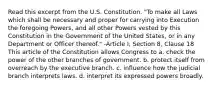 Read this excerpt from the U.S. Constitution. "To make all Laws which shall be necessary and proper for carrying into Execution the foregoing Powers, and all other Powers vested by this Constitution in the Government of the United States, or in any Department or Officer thereof." -Article I, Section 8, Clause 18 This article of the Constitution allows Congress to a. check the power of the other branches of government. b. protect itself from overreach by the executive branch. c. influence how the judicial branch interprets laws. d. interpret its expressed powers broadly.