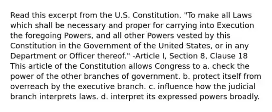 Read this excerpt from the U.S. Constitution. "To make all Laws which shall be necessary and proper for carrying into Execution the foregoing Powers, and all other Powers vested by this Constitution in the Government of the United States, or in any Department or Officer thereof." -Article I, Section 8, Clause 18 This article of the Constitution allows Congress to a. check the power of the other branches of government. b. protect itself from overreach by the executive branch. c. influence how the judicial branch interprets laws. d. interpret its expressed powers broadly.