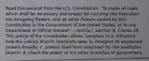 Read this excerpt from the U.S. Constitution. "To make all Laws which shall be necessary and proper for carrying into Execution the foregoing Powers, and all other Powers vested by this Constitution in the Government of the United States, or in any Department or Officer thereof." —Article I, Section 8, Clause 18 This article of the Constitution allows Congress to a. influence how the judicial branch interprets laws. b. interpret its expressed powers broadly. c. protect itself from overreach by the executive branch. d. check the power of the other branches of government.