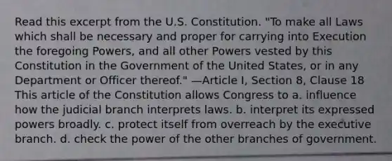 Read this excerpt from the U.S. Constitution. "To make all Laws which shall be necessary and proper for carrying into Execution the foregoing Powers, and all other Powers vested by this Constitution in the Government of the United States, or in any Department or Officer thereof." —Article I, Section 8, Clause 18 This article of the Constitution allows Congress to a. influence how the judicial branch interprets laws. b. interpret its expressed powers broadly. c. protect itself from overreach by the executive branch. d. check the power of the other branches of government.