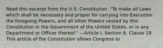 Read this excerpt from the U.S. Constitution ."To make all Laws which shall be necessary and proper for carrying into Execution the foregoing Powers, and all other Powers vested by this Constitution in the Government of the United States, or in any Department or Officer thereof." —Article I, Section 8, Clause 18 This article of the Constitution allows Congress to