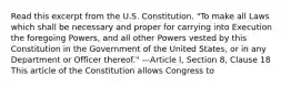 Read this excerpt from the U.S. Constitution. "To make all Laws which shall be necessary and proper for carrying into Execution the foregoing Powers, and all other Powers vested by this Constitution in the Government of the United States, or in any Department or Officer thereof." —Article I, Section 8, Clause 18 This article of the Constitution allows Congress to