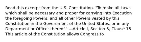 Read this excerpt from the U.S. Constitution. "To make all Laws which shall be necessary and proper for carrying into Execution the foregoing Powers, and all other Powers vested by this Constitution in the Government of the United States, or in any Department or Officer thereof." —Article I, Section 8, Clause 18 This article of the Constitution allows Congress to