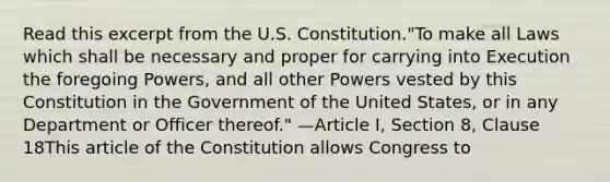 Read this excerpt from the U.S. Constitution."To make all Laws which shall be necessary and proper for carrying into Execution the foregoing Powers, and all other Powers vested by this Constitution in the Government of the United States, or in any Department or Officer thereof." —Article I, Section 8, Clause 18This article of the Constitution allows Congress to