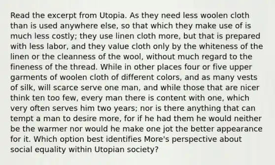 Read the excerpt from Utopia. As they need less woolen cloth than is used anywhere else, so that which they make use of is much less costly; they use linen cloth more, but that is prepared with less labor, and they value cloth only by the whiteness of the linen or the cleanness of the wool, without much regard to the fineness of the thread. While in other places four or five upper garments of woolen cloth of different colors, and as many vests of silk, will scarce serve one man, and while those that are nicer think ten too few, every man there is content with one, which very often serves him two years; nor is there anything that can tempt a man to desire more, for if he had them he would neither be the warmer nor would he make one jot the better appearance for it. Which option best identifies More's perspective about social equality within Utopian society?