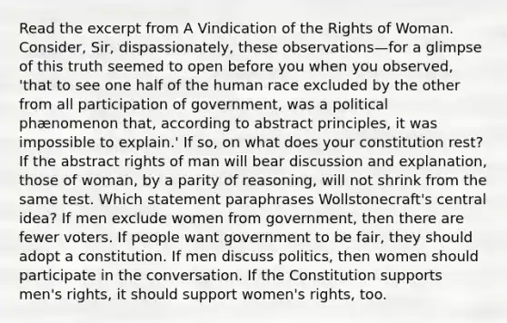 Read the excerpt from A Vindication of the Rights of Woman. Consider, Sir, dispassionately, these observations—for a glimpse of this truth seemed to open before you when you observed, 'that to see one half of the human race excluded by the other from all participation of government, was a political phænomenon that, according to abstract principles, it was impossible to explain.' If so, on what does your constitution rest? If the abstract rights of man will bear discussion and explanation, those of woman, by a parity of reasoning, will not shrink from the same test. Which statement paraphrases Wollstonecraft's central idea? If men exclude women from government, then there are fewer voters. If people want government to be fair, they should adopt a constitution. If men discuss politics, then women should participate in the conversation. If the Constitution supports men's rights, it should support women's rights, too.