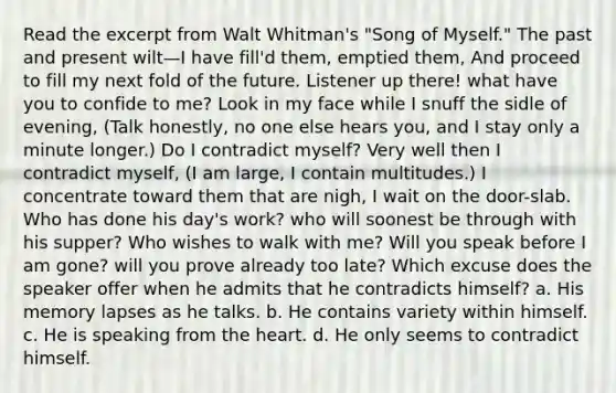 Read the excerpt from Walt Whitman's "Song of Myself." The past and present wilt—I have fill'd them, emptied them, And proceed to fill my next fold of the future. Listener up there! what have you to confide to me? Look in my face while I snuff the sidle of evening, (Talk honestly, no one else hears you, and I stay only a minute longer.) Do I contradict myself? Very well then I contradict myself, (I am large, I contain multitudes.) I concentrate toward them that are nigh, I wait on the door-slab. Who has done his day's work? who will soonest be through with his supper? Who wishes to walk with me? Will you speak before I am gone? will you prove already too late? Which excuse does the speaker offer when he admits that he contradicts himself? a. His memory lapses as he talks. b. He contains variety within himself. c. He is speaking from the heart. d. He only seems to contradict himself.