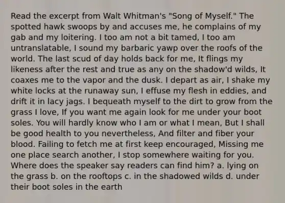 Read the excerpt from Walt Whitman's "Song of Myself." The spotted hawk swoops by and accuses me, he complains of my gab and my loitering. I too am not a bit tamed, I too am untranslatable, I sound my barbaric yawp over the roofs of the world. The last scud of day holds back for me, It flings my likeness after the rest and true as any on the shadow'd wilds, It coaxes me to the vapor and the dusk. I depart as air, I shake my white locks at the runaway sun, I effuse my flesh in eddies, and drift it in lacy jags. I bequeath myself to the dirt to grow from the grass I love, If you want me again look for me under your boot soles. You will hardly know who I am or what I mean, But I shall be good health to you nevertheless, And filter and fiber your blood. Failing to fetch me at first keep encouraged, Missing me one place search another, I stop somewhere waiting for you. Where does the speaker say readers can find him? a. lying on the grass b. on the rooftops c. in the shadowed wilds d. under their boot soles in the earth