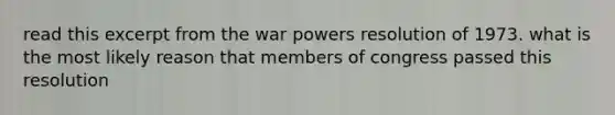 read this excerpt from the war powers resolution of 1973. what is the most likely reason that members of congress passed this resolution