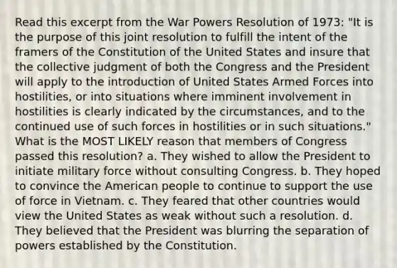 Read this excerpt from the War Powers Resolution of 1973: "It is the purpose of this joint resolution to fulfill the intent of the framers of the Constitution of the United States and insure that the collective judgment of both the Congress and the President will apply to the introduction of United States Armed Forces into hostilities, or into situations where imminent involvement in hostilities is clearly indicated by the circumstances, and to the continued use of such forces in hostilities or in such situations." What is the MOST LIKELY reason that members of Congress passed this resolution? a. They wished to allow the President to initiate military force without consulting Congress. b. They hoped to convince the American people to continue to support the use of force in Vietnam. c. They feared that other countries would view the United States as weak without such a resolution. d. They believed that the President was blurring the separation of powers established by the Constitution.