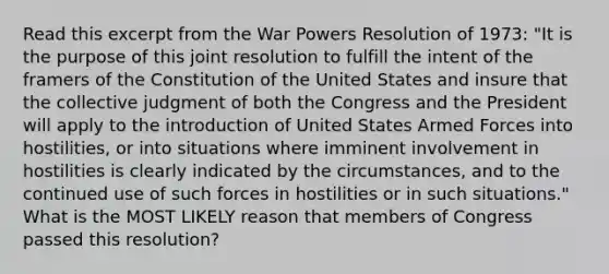 Read this excerpt from the War Powers Resolution of 1973: "It is the purpose of this joint resolution to fulfill the intent of the framers of the Constitution of the United States and insure that the collective judgment of both the Congress and the President will apply to the introduction of United States Armed Forces into hostilities, or into situations where imminent involvement in hostilities is clearly indicated by the circumstances, and to the continued use of such forces in hostilities or in such situations." What is the MOST LIKELY reason that members of Congress passed this resolution?