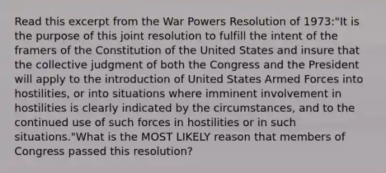 Read this excerpt from the War Powers Resolution of 1973:"It is the purpose of this joint resolution to fulfill the intent of the framers of the Constitution of the United States and insure that the collective judgment of both the Congress and the President will apply to the introduction of United States Armed Forces into hostilities, or into situations where imminent involvement in hostilities is clearly indicated by the circumstances, and to the continued use of such forces in hostilities or in such situations."What is the MOST LIKELY reason that members of Congress passed this resolution?