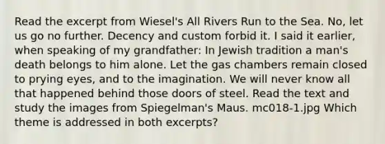 Read the excerpt from Wiesel's All Rivers Run to the Sea. No, let us go no further. Decency and custom forbid it. I said it earlier, when speaking of my grandfather: In Jewish tradition a man's death belongs to him alone. Let the gas chambers remain closed to prying eyes, and to the imagination. We will never know all that happened behind those doors of steel. Read the text and study the images from Spiegelman's Maus. mc018-1.jpg Which theme is addressed in both excerpts?