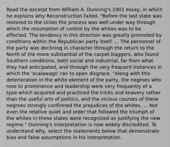 Read the excerpt from William A. Dunning's 1901 essay, in which he explains why Reconstruction failed. "Before the last state was restored to the Union the process was well under way through which the resumption of control by the whites was to be effected. The tendency in this direction was greatly promoted by conditions within the Republican party itself. ... The personnel of the party was declining in character through the return to the North of the more substantial of the carpet-baggers, who found Southern conditions, both social and industrial, far from what they had anticipated, and through the very frequent instances in which the 'scalawags' ran to open disgrace. "Along with this deterioration in the white element of the party, the negroes who rose to prominence and leadership were very frequently of a type which acquired and practiced the tricks and knavery rather than the useful arts of politics, and the vicious courses of these negroes strongly confirmed the prejudices of the whites. ... Not even the relative quiet and order that followed the triumph of the whites in these states were recognized as justifying the new regime." Dunning's interpretation is now widely discredited. To understand why, select the statements below that demonstrate bias and false assumptions in his interpretation.