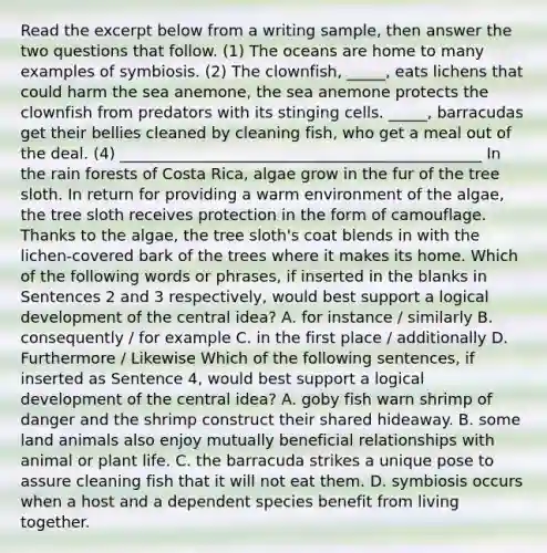 Read the excerpt below from a writing sample, then answer the two questions that follow. (1) The oceans are home to many examples of symbiosis. (2) The clownfish, _____, eats lichens that could harm the sea anemone, the sea anemone protects the clownfish from predators with its stinging cells. _____, barracudas get their bellies cleaned by cleaning fish, who get a meal out of the deal. (4) _______________________________________________ In the rain forests of Costa Rica, algae grow in the fur of the tree sloth. In return for providing a warm environment of the algae, the tree sloth receives protection in the form of camouflage. Thanks to the algae, the tree sloth's coat blends in with the lichen-covered bark of the trees where it makes its home. Which of the following words or phrases, if inserted in the blanks in Sentences 2 and 3 respectively, would best support a logical development of the central idea? A. for instance / similarly B. consequently / for example C. in the first place / additionally D. Furthermore / Likewise Which of the following sentences, if inserted as Sentence 4, would best support a logical development of the central idea? A. goby fish warn shrimp of danger and the shrimp construct their shared hideaway. B. some land animals also enjoy mutually beneficial relationships with animal or plant life. C. the barracuda strikes a unique pose to assure cleaning fish that it will not eat them. D. symbiosis occurs when a host and a dependent species benefit from living together.