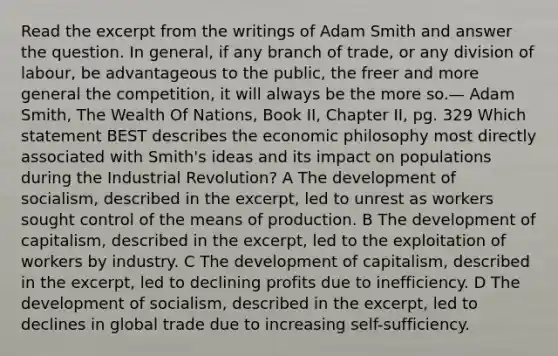 Read the excerpt from the writings of Adam Smith and answer the question. In general, if any branch of trade, or any division of labour, be advantageous to the public, the freer and more general the competition, it will always be the more so.— Adam Smith, The Wealth Of Nations, Book II, Chapter II, pg. 329 Which statement BEST describes the economic philosophy most directly associated with Smith's ideas and its impact on populations during the Industrial Revolution? A The development of socialism, described in the excerpt, led to unrest as workers sought control of the means of production. B The development of capitalism, described in the excerpt, led to the exploitation of workers by industry. C The development of capitalism, described in the excerpt, led to declining profits due to inefficiency. D The development of socialism, described in the excerpt, led to declines in global trade due to increasing self-sufficiency.