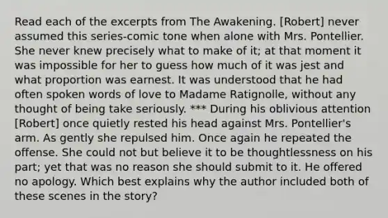 Read each of the excerpts from The Awakening. [Robert] never assumed this series-comic tone when alone with Mrs. Pontellier. She never knew precisely what to make of it; at that moment it was impossible for her to guess how much of it was jest and what proportion was earnest. It was understood that he had often spoken words of love to Madame Ratignolle, without any thought of being take seriously. *** During his oblivious attention [Robert] once quietly rested his head against Mrs. Pontellier's arm. As gently she repulsed him. Once again he repeated the offense. She could not but believe it to be thoughtlessness on his part; yet that was no reason she should submit to it. He offered no apology. Which best explains why the author included both of these scenes in the story?