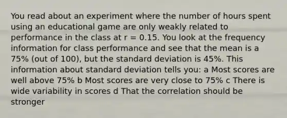 You read about an experiment where the number of hours spent using an educational game are only weakly related to performance in the class at r = 0.15. You look at the frequency information for class performance and see that the mean is a 75% (out of 100), but the <a href='https://www.questionai.com/knowledge/kqGUr1Cldy-standard-deviation' class='anchor-knowledge'>standard deviation</a> is 45%. This information about standard deviation tells you: a Most scores are well above 75% b Most scores are very close to 75% c There is wide variability in scores d That the correlation should be stronger