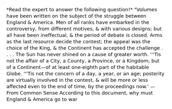 *Read the expert to answer the following question!* "Volumes have been written on the subject of the struggle between England & America. Men of all ranks have embarked in the controversy, from different motives, & with various designs; but all have been ineffectual, & the period of debate is closed. Arms as the last resource decide the contest; the appeal was the choice of the King, & the Continent has accepted the challenge . . . . The Sun has never shined on a cause of greater worth. '''Tis not the affair of a City, a County, a Province, or a Kingdom; but of a Continent—of at least one-eighth part of the habitable Globe. '''Tis not the concern of a day, a year, or an age; posterity are virtually involved in the contest, & will be more or less affected even to the end of time, by the proceedings now.' — From Common Sense According to this document, why must England & America go to war