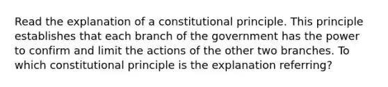 Read the explanation of a constitutional principle. This principle establishes that each branch of the government has the power to confirm and limit the actions of the other two branches. To which constitutional principle is the explanation referring?